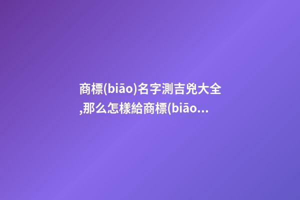 商標(biāo)名字測吉兇大全,那么怎樣給商標(biāo)起名才更好呢？